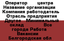 Оператор call-центра › Название организации ­ Компания-работодатель › Отрасль предприятия ­ Другое › Минимальный оклад ­ 15 000 - Все города Работа » Вакансии   . Белгородская обл.